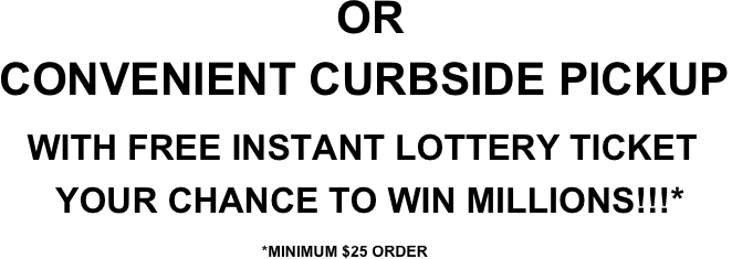                                       OR
 CONVENIENT CURBSIDE PICKUP
   WITH FREE INSTANT LOTTERY TICKET
       YOUR CHANCE TO WIN MILLIONS!!!*
                                *MINIMUM $25 ORDER

                  