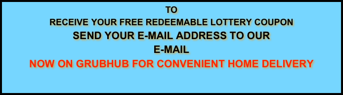 TO
RECEIVE YOUR FREE REDEEMABLE LOTTERY COUPON
SEND YOUR E-MAIL ADDRESS TO OUR
E-MAIL
NOW ON GRUBHUB FOR CONVENIENT HOME DELIVERY
