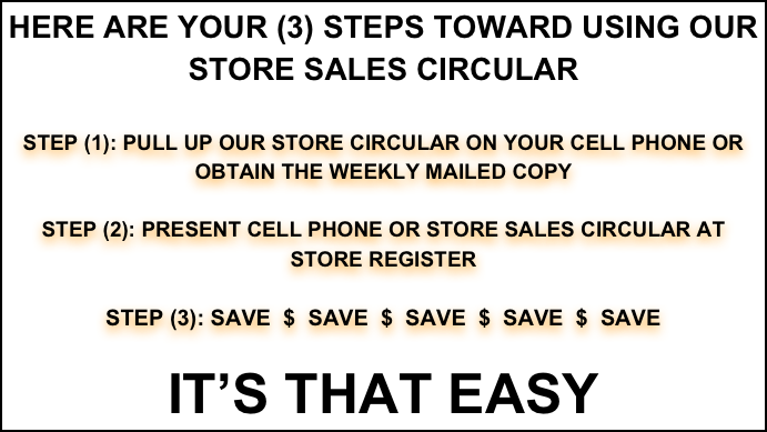 HERE ARE YOUR (3) STEPS TOWARD USING OUR
STORE SALES CIRCULAR

STEP (1): PULL UP OUR STORE CIRCULAR ON YOUR CELL PHONE OR OBTAIN THE WEEKLY MAILED COPY

STEP (2): PRESENT CELL PHONE OR STORE SALES CIRCULAR AT STORE REGISTER

STEP (3): SAVE  $  SAVE  $  SAVE  $  SAVE  $  SAVE  

IT’S THAT EASY